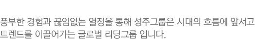 풍부한 경험과 끊임없는 열정을 통해 성주그룹은 시대의 흐름에 앞서고 트렌드를 이끌어가는 글로벌 리딩그룹 입니다.