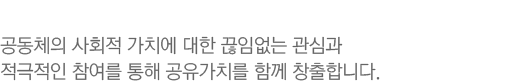  공동체의 사회적 가치에 대한 끊임없는 관심과 적극적인 참여를 통해 공유가치를 함께 창출합니다.