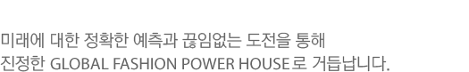 미래에 대한 정확한 예측과 끊임없는 도전을 통해 진정한 GLOBAL FASHION POWER HOUSE로 거듭납니다.